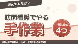 「遊んでるだけ？」訪問看護でやる手作業。一緒に作るのは4つ。あおい訪問看護ステーション｜船橋市の小児訪問看護